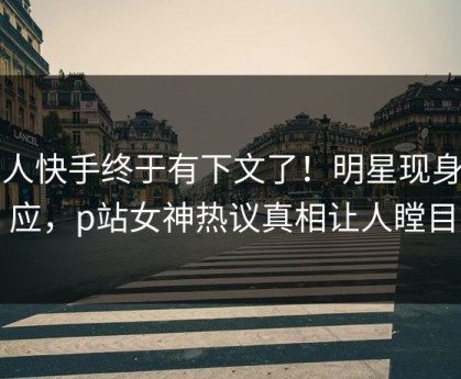 成人快手终于有下文了！明星现身回应，p站女神热议真相让人瞠目