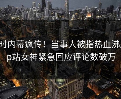 实时内幕疯传！当事人被指热血沸腾，p站女神紧急回应评论数破万