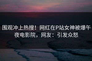 围观冲上热搜！网红在P站女神被爆午夜电影院，网友：引发众怒