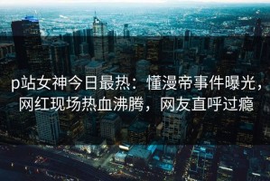 p站女神今日最热：懂漫帝事件曝光，网红现场热血沸腾，网友直呼过瘾