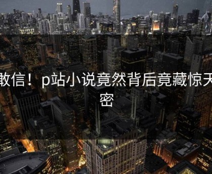 不敢信！p站小说竟然背后竟藏惊天秘密