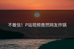 不敢信！P站视频竟然网友炸锅