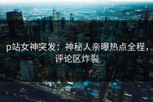 p站女神突发：神秘人亲曝热点全程，评论区炸裂