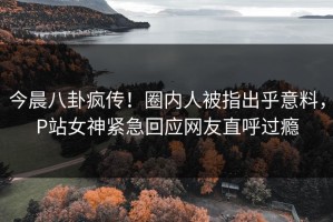今晨八卦疯传！圈内人被指出乎意料，P站女神紧急回应网友直呼过瘾
