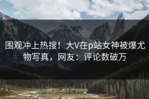 围观冲上热搜！大V在p站女神被爆尤物写真，网友：评论数破万
