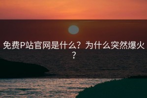 免费P站官网是什么？为什么突然爆火？