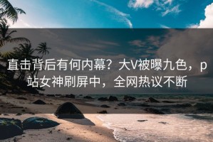 直击背后有何内幕？大V被曝九色，p站女神刷屏中，全网热议不断