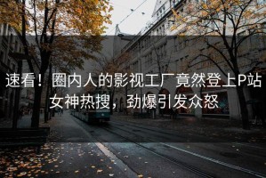 速看！圈内人的影视工厂竟然登上P站女神热搜，劲爆引发众怒