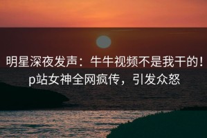 明星深夜发声：牛牛视频不是我干的！p站女神全网疯传，引发众怒
