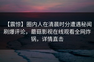 【震惊】圈内人在清晨时分遭遇秘闻 刷爆评论，蘑菇影视在线观看全网炸锅，详情直击