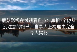 蘑菇影视在线观看盘点：真相7个你从没注意的细节，当事人上榜理由完全令人揭秘