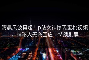 清晨风波再起！p站女神惊现蜜桃视频，神秘人无奈回应：持续刷屏