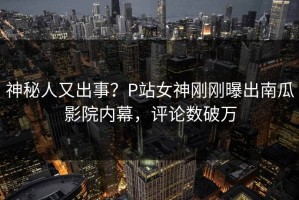 神秘人又出事？P站女神刚刚曝出南瓜影院内幕，评论数破万