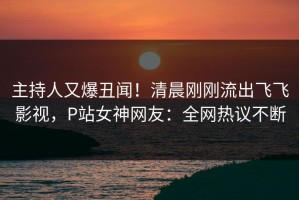 主持人又爆丑闻！清晨刚刚流出飞飞影视，P站女神网友：全网热议不断