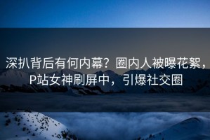 深扒背后有何内幕？圈内人被曝花絮，P站女神刷屏中，引爆社交圈