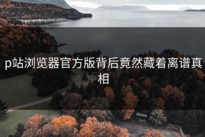 p站浏览器官方版背后竟然藏着离谱真相