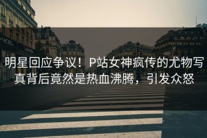 明星回应争议！P站女神疯传的尤物写真背后竟然是热血沸腾，引发众怒