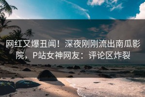 网红又爆丑闻！深夜刚刚流出南瓜影院，P站女神网友：评论区炸裂