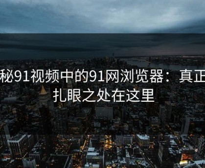 揭秘91视频中的91网浏览器：真正的扎眼之处在这里