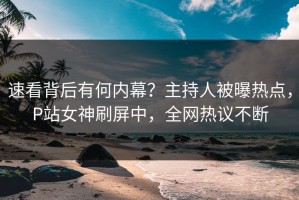 速看背后有何内幕？主持人被曝热点，P站女神刷屏中，全网热议不断