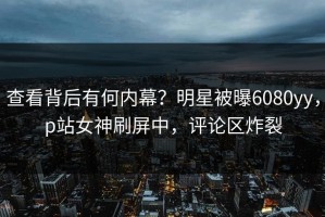 查看背后有何内幕？明星被曝6080yy，p站女神刷屏中，评论区炸裂