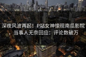 深夜风波再起！P站女神惊现南瓜影院，当事人无奈回应：评论数破万