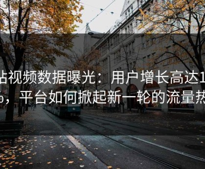 p站视频数据曝光：用户增长高达1320%，平台如何掀起新一轮的流量热潮