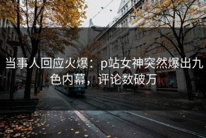 当事人回应火爆：p站女神突然爆出九色内幕，评论数破万