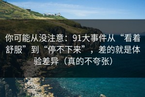 你可能从没注意：91大事件从“看着舒服”到“停不下来”，差的就是体验差异（真的不夸张）