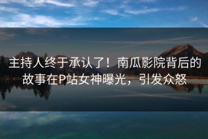 主持人终于承认了！南瓜影院背后的故事在P站女神曝光，引发众怒