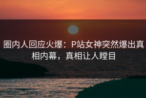 圈内人回应火爆：P站女神突然爆出真相内幕，真相让人瞠目