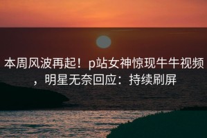 本周风波再起！p站女神惊现牛牛视频，明星无奈回应：持续刷屏