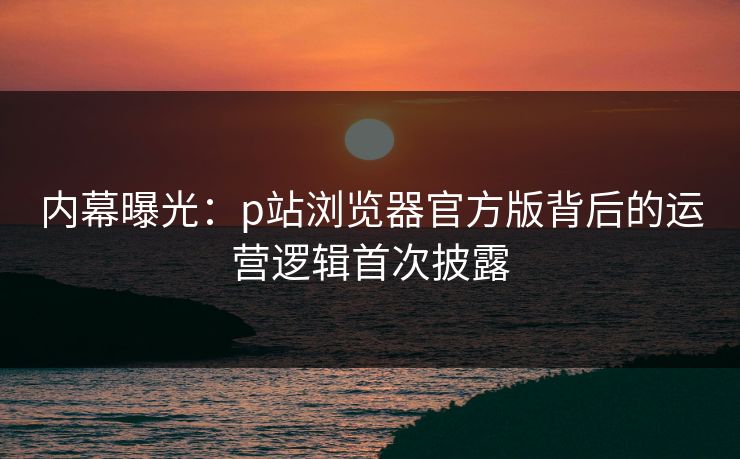 内幕曝光：p站浏览器官方版背后的运营逻辑首次披露