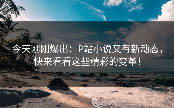 今天刚刚爆出：P站小说又有新动态，快来看看这些精彩的变革！