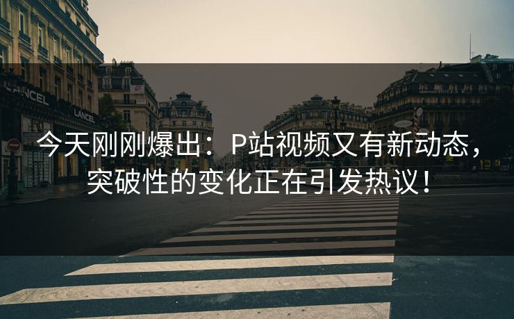 今天刚刚爆出：P站视频又有新动态，突破性的变化正在引发热议！