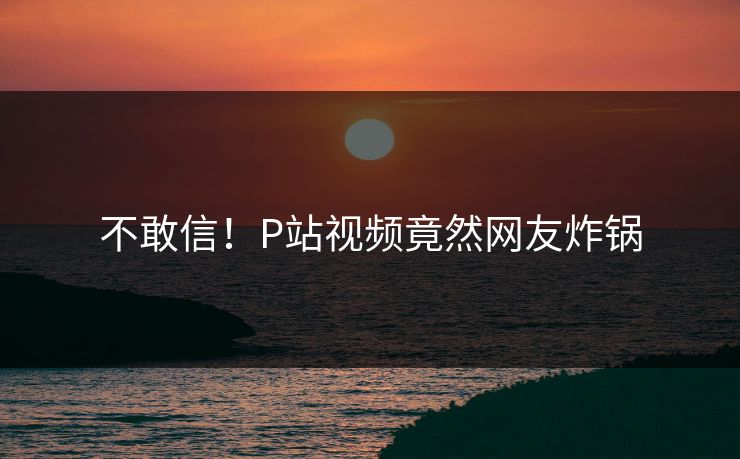 不敢信！P站视频竟然网友炸锅