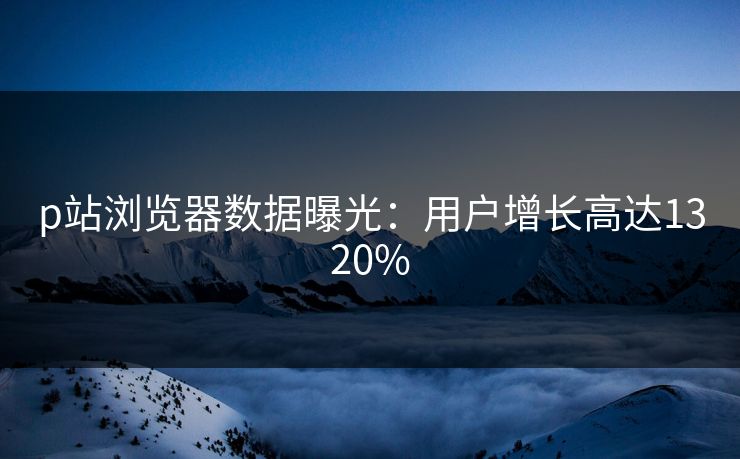 p站浏览器数据曝光：用户增长高达1320%