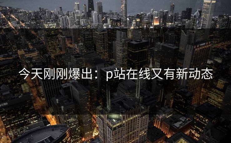 今天刚刚爆出：p站在线又有新动态