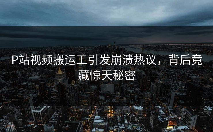 P站视频搬运工引发崩溃热议，背后竟藏惊天秘密