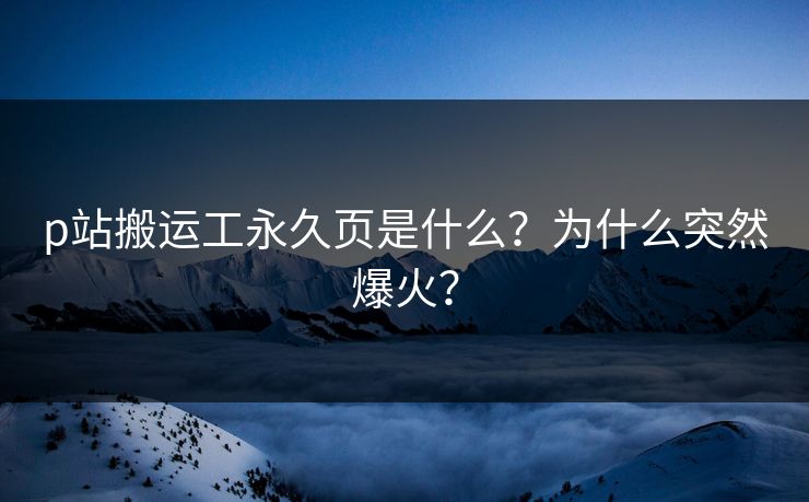 p站搬运工永久页是什么？为什么突然爆火？