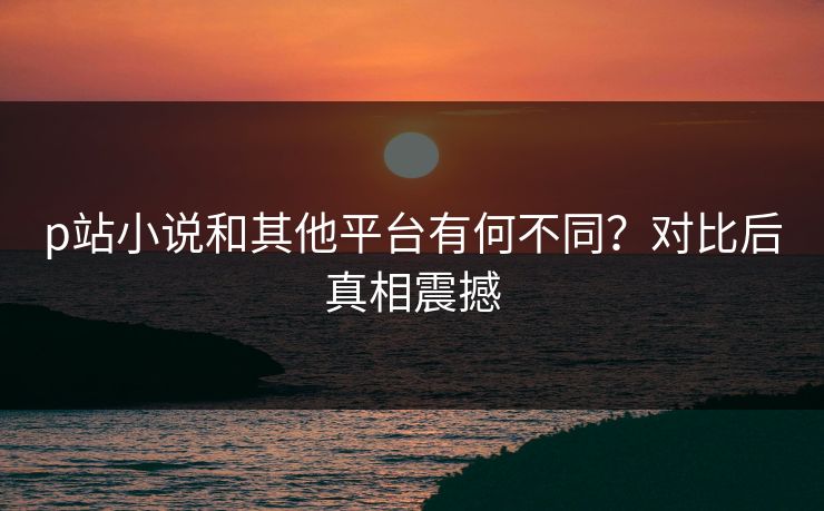 p站小说和其他平台有何不同？对比后真相震撼