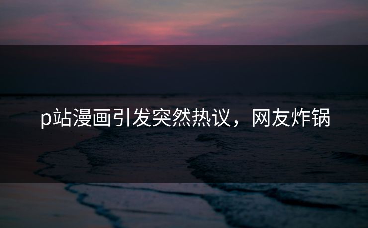 p站漫画引发突然热议，网友炸锅