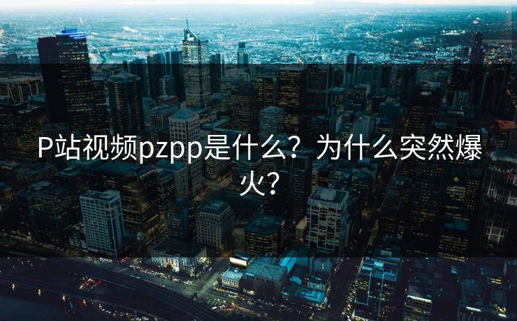 P站视频pzpp是什么？为什么突然爆火？