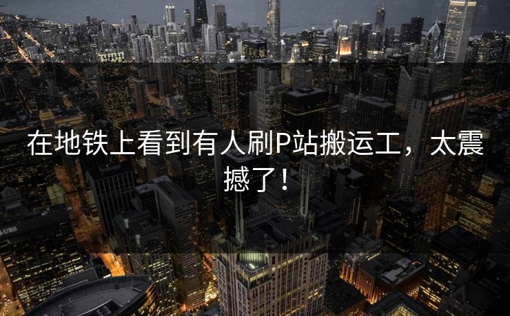 在地铁上看到有人刷P站搬运工，太震撼了！