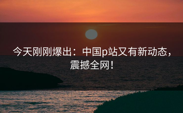 今天刚刚爆出：中国p站又有新动态，震撼全网！