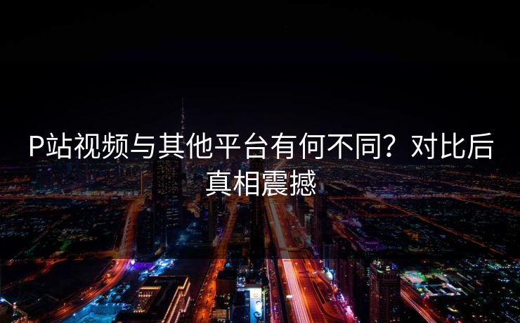 P站视频与其他平台有何不同？对比后真相震撼