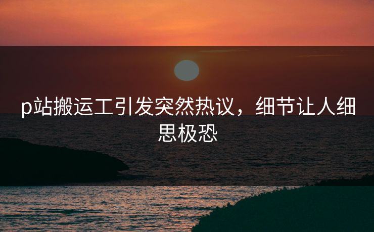 p站搬运工引发突然热议，细节让人细思极恐