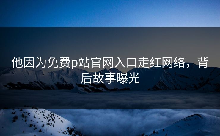 他因为免费p站官网入口走红网络，背后故事曝光