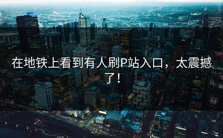在地铁上看到有人刷P站入口，太震撼了！