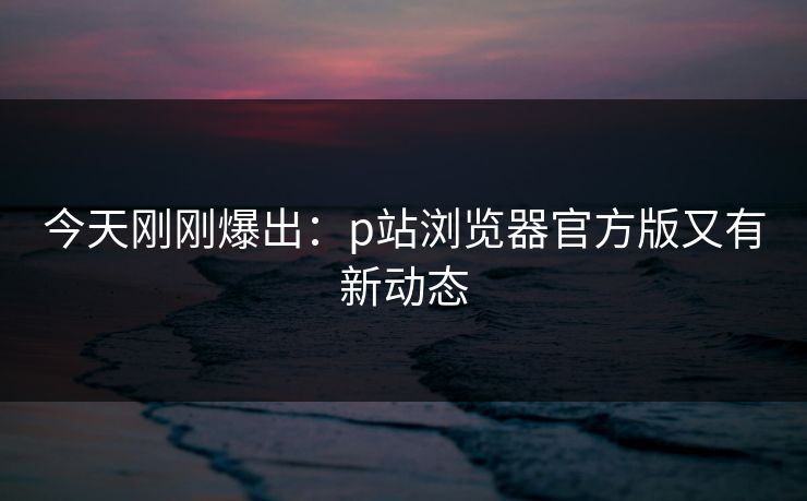 今天刚刚爆出：p站浏览器官方版又有新动态